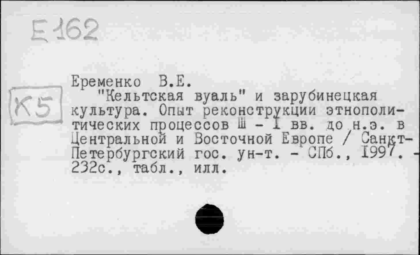 ﻿H 462
Еременко B.E.
Чг Г* "Кельтская вуаль" и зарубинецкая
Г\ V. культура. Опыт реконструкции этнополитических процессов Ш - I вв. до н.э. в Центральной и Восточной Европе / Санкт-Петербургский гос. ун-т. - СПб., 1997.
232с., табл., илл.